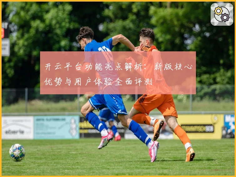 开云平台功能亮点解析：新版核心优势与用户体验全面评测