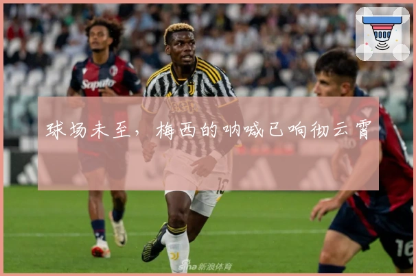 球场未至，梅西的呐喊已响彻云霄