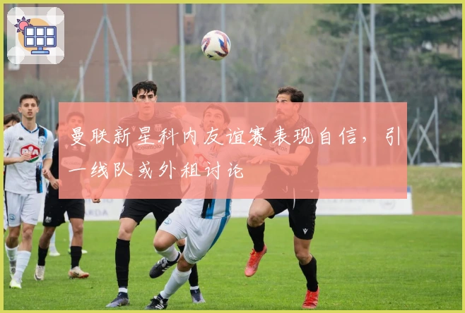 曼联新星科内友谊赛表现自信，引一线队或外租讨论