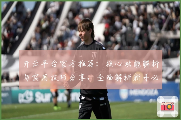 开云平台官方推荐：核心功能解析与实用技巧分享，全面解析新手必读指南