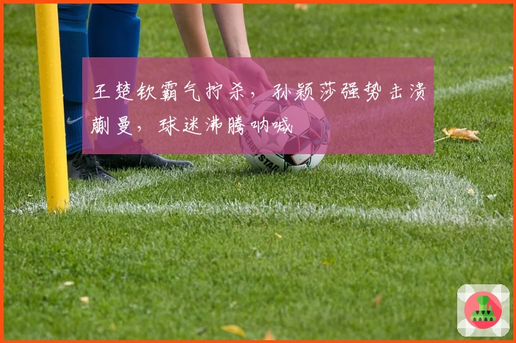 王楚钦霸气拧杀，孙颖莎强势击溃蒯曼，球迷沸腾呐喊