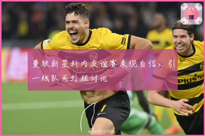 曼联新星科内友谊赛表现自信，引一线队或外租讨论