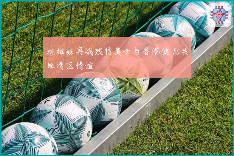 林细妹再战残特奥会与香港健儿共绘湾区情谊