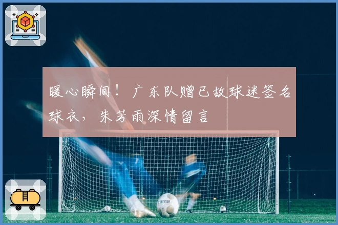 暖心瞬间！广东队赠已故球迷签名球衣，朱芳雨深情留言