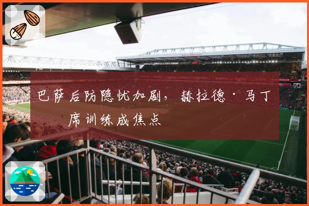 巴萨后防隐忧加剧，赫拉德·马丁缺席训练成焦点