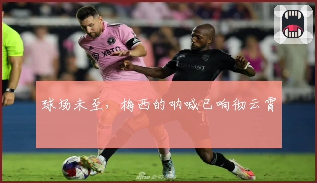 球场未至，梅西的呐喊已响彻云霄
