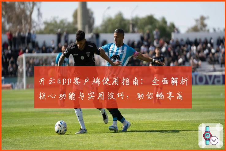 开云app客户端使用指南：全面解析核心功能与实用技巧，助你畅享高效操作体验