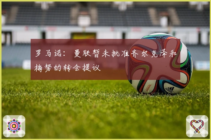 罗马诺：曼联暂未批准齐尔克泽和梅努的转会提议