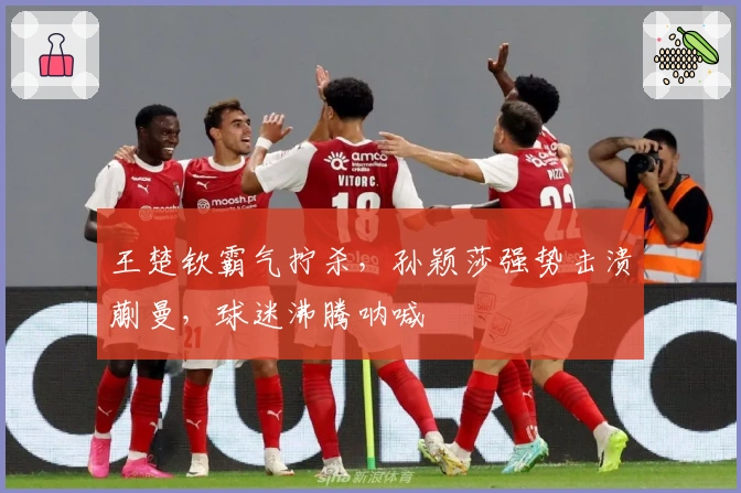 王楚钦霸气拧杀，孙颖莎强势击溃蒯曼，球迷沸腾呐喊