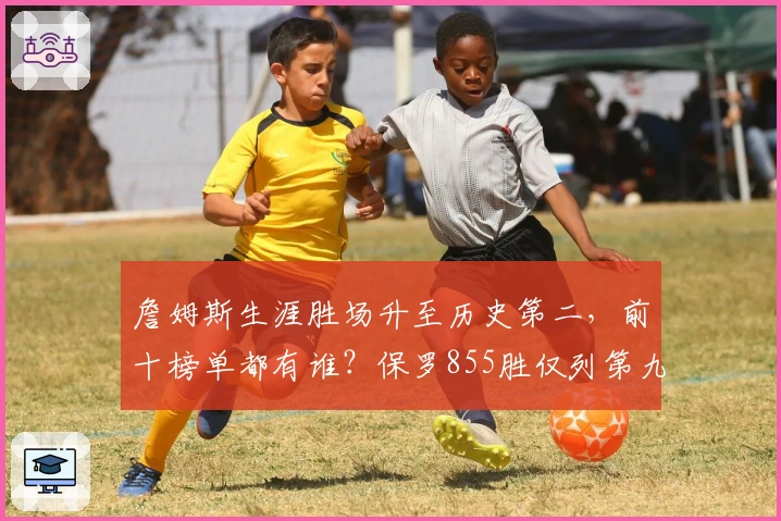 詹姆斯生涯胜场升至历史第二，前十榜单都有谁？保罗855胜仅列第九